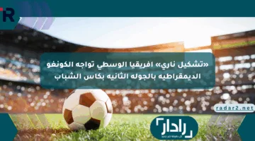«تشكيل ناري» أفريقيا الوسطى تواجه الكونغو الديمقراطية بالجولة الثانية بكأس الشباب